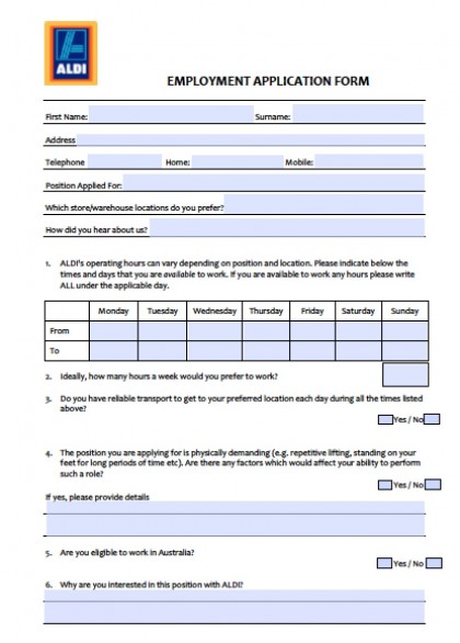 EMPLOYMENT APPLICATION FORM First Name: Surname: Address Telephone Home: Mobile: Position Applied For: Which store/warehouse locations do you prefer? How did you hear about us? 1. ALDI's operating hours can vary depending on position and location. Please indicate below the times and days that you are available to work. If you are available to work any hours please write ALL under the applicable day. Monday Tuesday Wednesday Thursday Friday Saturday Sunday From To 2. Ideally, how many hours a week would you prefer to work? 3. Do you have reliable transport to get to your preferred location each day during all the times listed above? Yes / No 4. The position you are applying for is physically demanding (e.g. repetitive lifting, standing on your feet for long periods of time etc). Are there any factors which would affect your ability to perform such a role? Yes / No If yes, please provide details 5. Are you eligible to work in Australia? Yes / No 6. Why are you interested in this position with ALDI? Candidates are required to complete a National Police Check and Pre-­‐employment Medical Examination. Are you prepared to continue with your application on this basis? Yes / No Under the Privacy Laws ALDI Stores will continue to treat your personal information in a confidential manner. Your information is collected and used to assist you to find a suitable position. Any information you provide will only be disclosed with your consent. A copy of ALDI’s Privacy Policy and Collection Statement appears below. Please read, sign and return this Policy and Statement with this application form. To complete your application please send: 1. Application Form. 2. Privacy Statement. 3. Resume. 4. Cover Letter. Your resume should detail your education/qualifications and skills, employment history and at least two work-­‐related referees and be forwarded to: NSW: VIC: QLD/Nth NSW: ALDI Stores Minchinbury Locked Bag 56 St Marys DC NSW 2760 or ALDI Stores Prestons Locked Bag 7055 Liverpool NSW 1871 ALDI Stores Derrimut Locked Bag 2001 Sunshine VIC 3020 or ALDI Stores – Dandenong Locked Bag 1300 Dandenong VIC 3164 ALDI Stores Stapylton PO Box 3543 Loganholme QLD 4129 Signed (Applicant) Date NOTES: (Office use only) ALDI is an equal opportunity employer